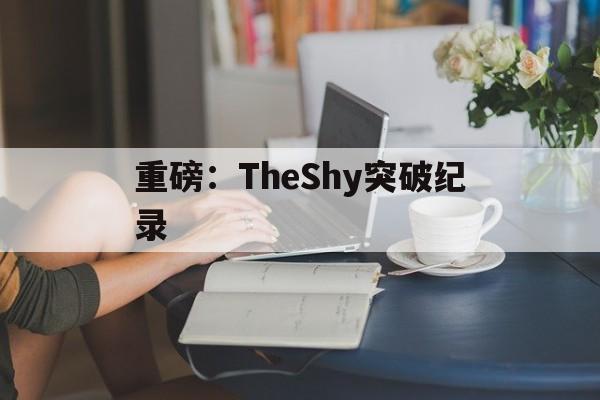 重磅：TheShy突破纪录(theshy最新 rank记录)